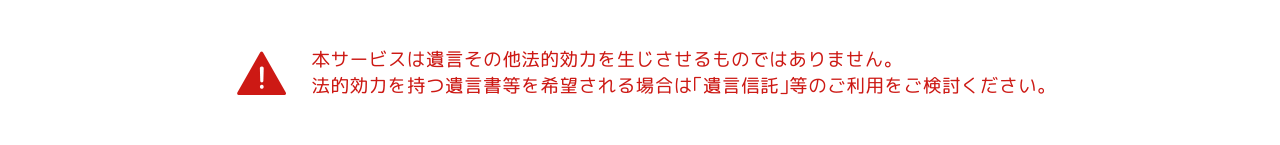 本サービスは遺言その他法的効力を生じさせるものではありません。法的効力を持つ遺言書等を希望される場合は「遺言信託」などのご利用をご検討ください。