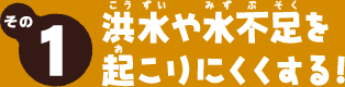 その1　洪水や水不足を起こりにくくする！
