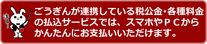 ごうぎんが連携している税公金・各種料金の払込サービスでが、スマホやPCからかんたんにお支払いいただけます。