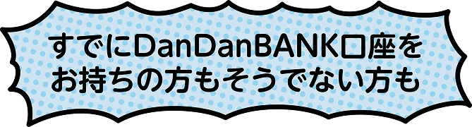 すでにDanDanBANK口座をお持ちの方もそうでない方も