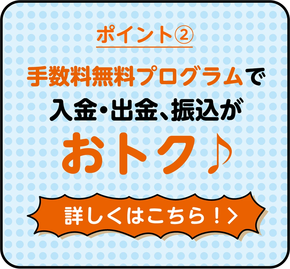 ポイント② 手数料無料プログラムで入金・出金、振込がおトク♪ 詳しくはこちら！