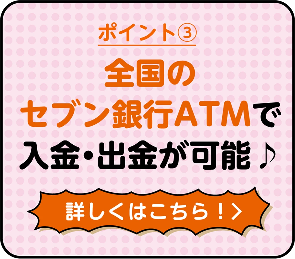 ポイント③ 全国のセブン銀行ATMで入金・出金が可能♪ 詳しくはこちら！