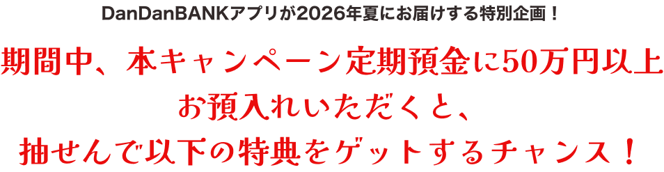 期間中、本キャンペーン定期預金に50万円以上お預入れいただくと、抽選で以下の特典をゲットするチャンス！