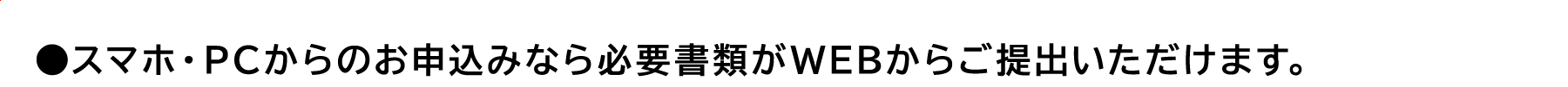 ●スマホ・PC からのお申込みなら必要書類がWEBからご提出いただけます。