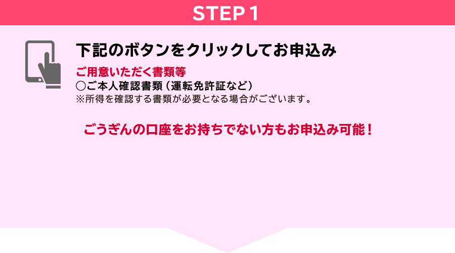 STEP1 下記のボタンをクリックしてお申込み ご用意いただく書類等◯ご本人確認書類(運転免許証など)※所得を確認する書類が必要となる場合がございます。山陰合同銀行口座を・・・