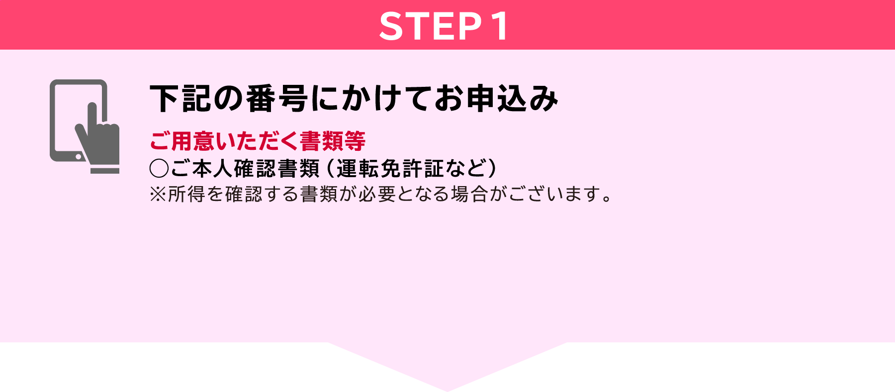 STEP1　下記の番号にかけてお申込み　ご用意いただく書類等◯ご本人確認書類（運転免許証など）※所得を確認する書類が必要となる場合がございます。