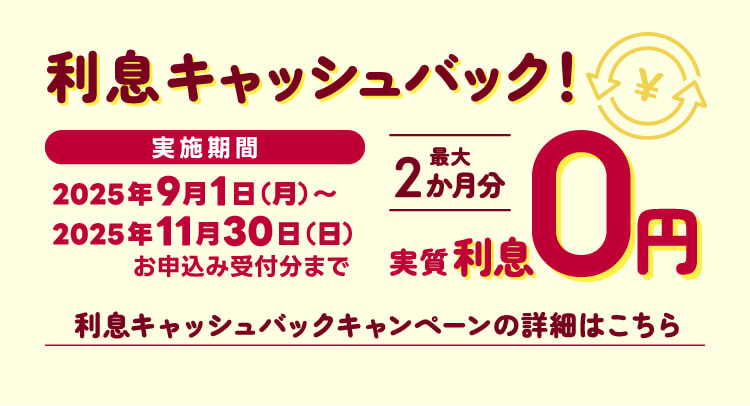 利息キャッシュバック！実施期間2025年9月1日（月）～2025年11月30日（日）お申込み受付分まで最大2か月分実質利0円利息キャッシュバックキャンペーンの詳細はこちら