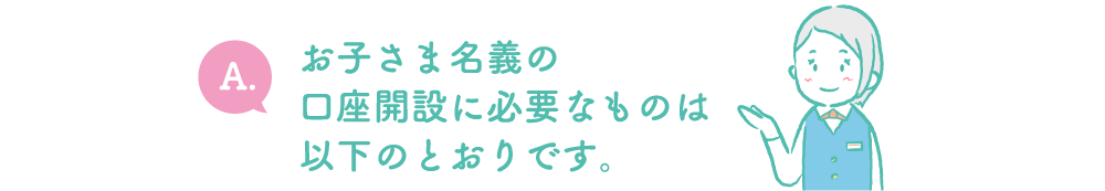 A.お子さま名義の口座開設に必要なものは以下のとおりです。