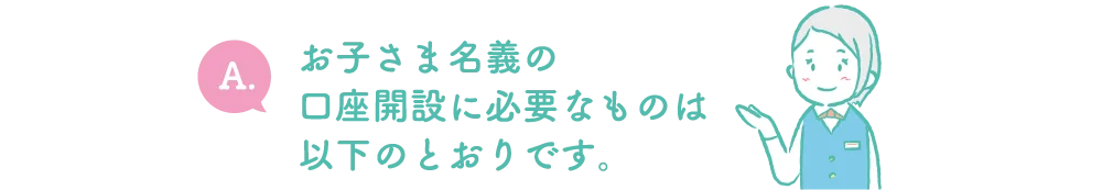 A.お子さま名義の口座開設に必要なものは以下のとおりです。