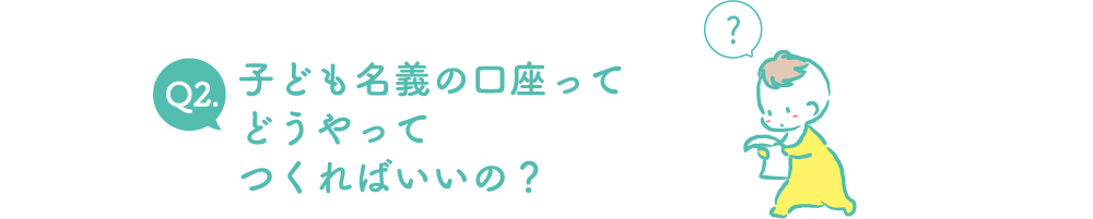 Q2.子ども名義の口座ってどうやってつくればいいの？