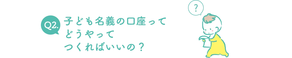 Q2.子ども名義の口座ってどうやってつくればいいの？