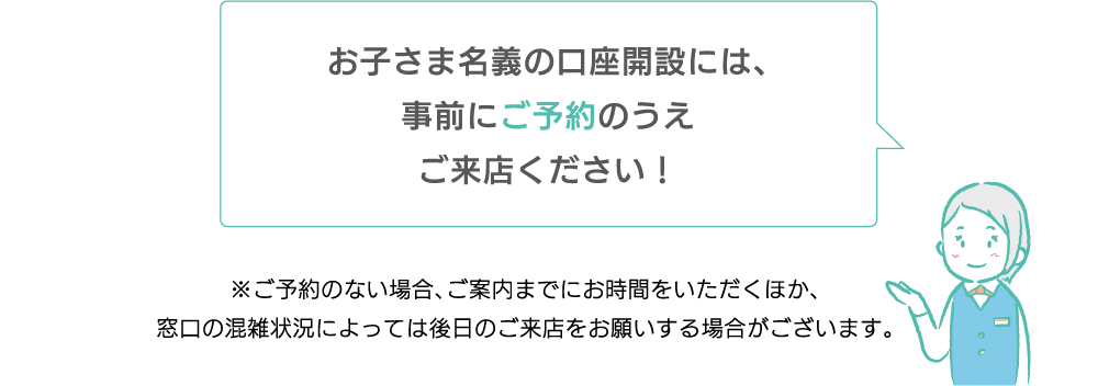 お子さま名義の口座開設には事前にご来店申込をしていただくと便利です！