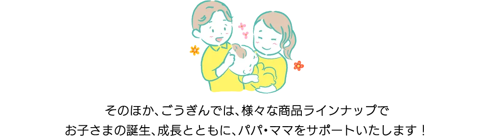 そのほか、ごうぎんでは、様々な商品ラインナップでお子さまの誕生、成長とともに、パパ・ママをサポートいたします！
