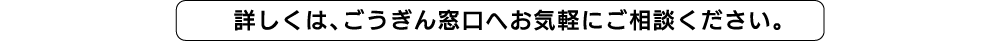 詳しくは、ごうぎん窓口へお気軽にご相談ください。