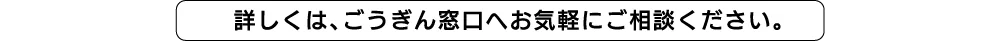 詳しくは、ごうぎん窓口へお気軽にご相談ください。