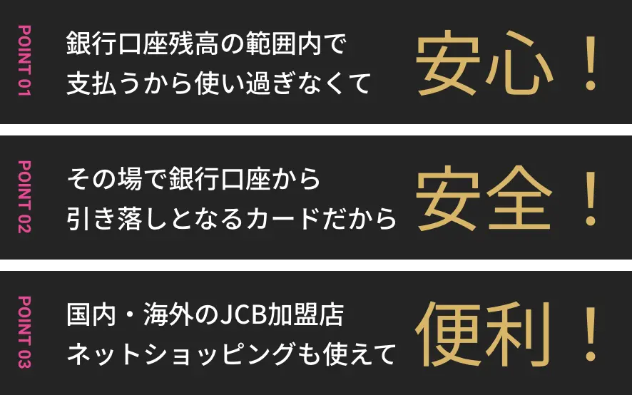 POINT01 銀行口座残高の範囲内で支払うから使い過ぎなくて安心 POINT02 その場で銀行口座から引き落しとなるカードだから安全 POINT03 国内・海外のJCB加盟店ネットショッピングも使えて便利