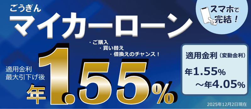ごうぎん マイカーローン スマホで完結！ ・ご購入 ・買い替え ・借換えのチャンス！ 適用金利最大引下げ後年1.55％ 適用金利（変動金利）年1.55%～年4.05% 2025年12月2日現在