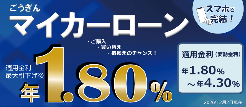 ごうぎん マイカーローン スマホで完結！ ・ご購入 ・買い替え ・借換えのチャンス！ 適用金利最大引下げ後年1.80% 適用金利（変動金利）年1.80%～年4.30% 2026年2月2日現在