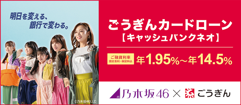 ごうぎんカードローン【キャッシュバンクネオ】 ご融資利率 固定金利・保証料込 年1.95%~年14.5% 乃木坂46×ごうぎん