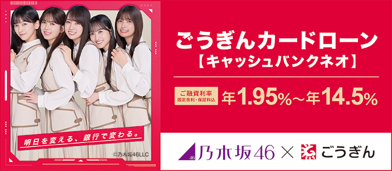 ごうぎんカードローン【キャッシュバンクネオ】 ご融資利率 固定金利・保証料込 年1.95%~年14.5% 乃木坂46×ごうぎん
