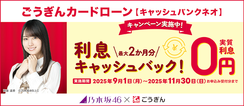 ごうぎんカードローン【キャッシュバンクネオ】 キャンペーン実施中! 利息 最大2か月分キャッシュバック! 実質利息0円 実施期間 2025年9月1日(月)~2025年11月30日(日) お申込み受付分まで 乃木坂46×ごうぎん