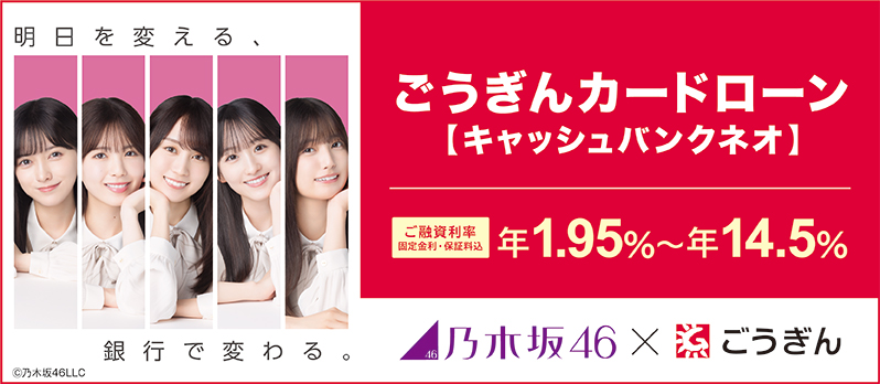 明日を変える、銀行で変わる。 ごうぎんカードローン【キャッシュバンクネオ】 ご融資利率 固定金利・保証料込 年1.95%～年14.5% 乃木坂46×ごうぎん