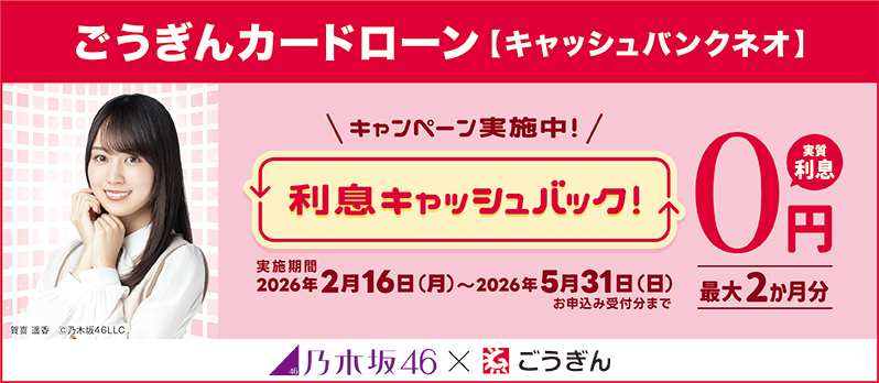 ごうぎんカードローン【キャッシュバンクネオ】 キャンペーン実施中！ 利息キャッシュバック！ 実質利息0円 最大2か月分 実施期間2026年2月16日～2026年5月31日お申込み受付分まで 乃木坂46×ごうぎん