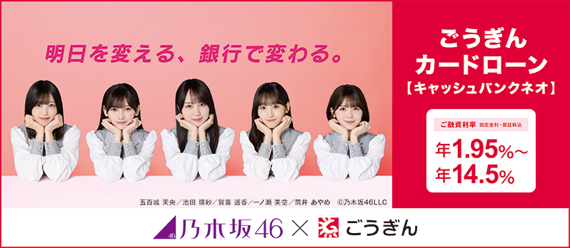 明日を変える、銀行で変わる。ごうぎんカードローン【キャッシュバンクネオ】 ご融資利率 固定金利・保証料込 年1.95%～年14.5% 乃木坂46×ごうぎん