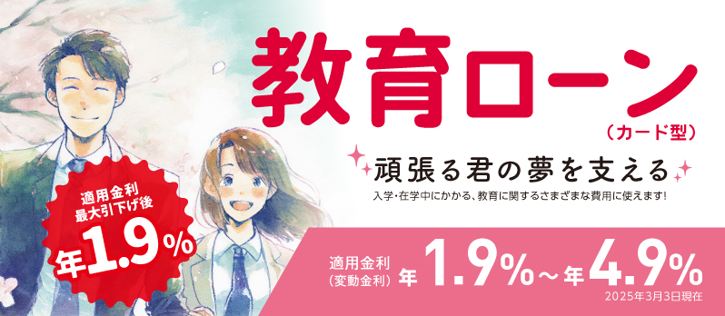 教育ローン（カード型） 頑張る君の夢を支える 入学・在学中にかかる、教育に関するさまざまな費用に使えます！ 適用金利最大引下げ後年1.9％ 適用金利（変動金利）年1.9%～年4.9% 2025年3月3日現在