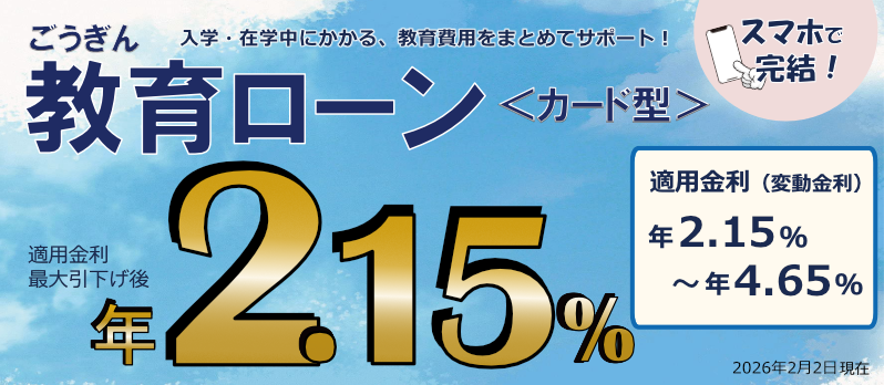 ごうぎん 教育ローン＜カード型＞ 入学・在学中にかかる、教育費用をまとめてサポート！ スマホで完結！ 適用金利最大引下げ後年2.15% 適用金利（変動金利）年2.15%～年4.65% 2026年2月2日現在