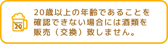 20歳以上の年齢であることを確認できない場合には酒類を販売(交換)致しません。