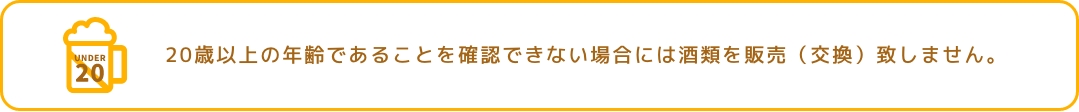 20歳以上の年齢であることを確認できない場合には酒類を販売（交換）致しません。