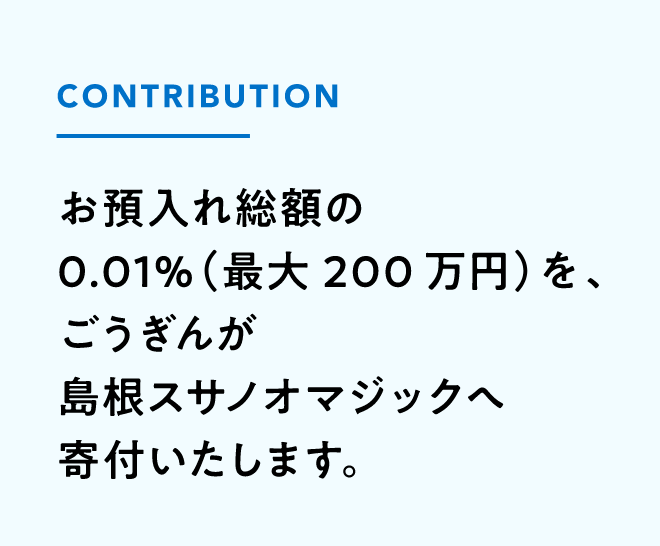 お預け入れ総額の0.01%（最大200万円）を、ごうぎんが島根スサノオマジックへ寄付いたします。