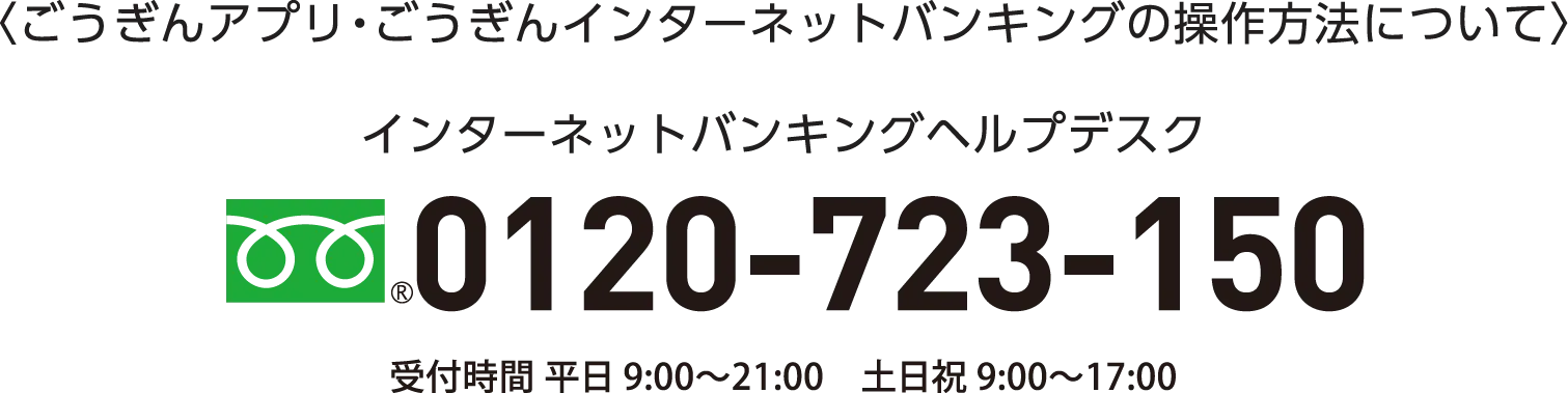 〈ごうぎんアプリ・ごうぎんインターネットバンキングの操作方法について〉インターネットバンキングヘルプデスク 0120-723-150 受付時間 平日 9:00〜21:00　土日祝 9:00〜17:00