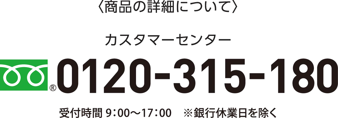 〈商品の詳細について〉カスタマーセンター0120-315-180 受付時間 9：00〜17：00　※銀行休業日を除く