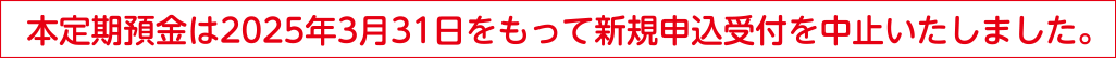 本定期預金は2025年3月31日をもって新規申込受付を中止いたしました。