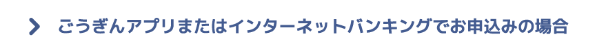 ごうぎんアプリまたはインターネットバンキングでお申込みの場合