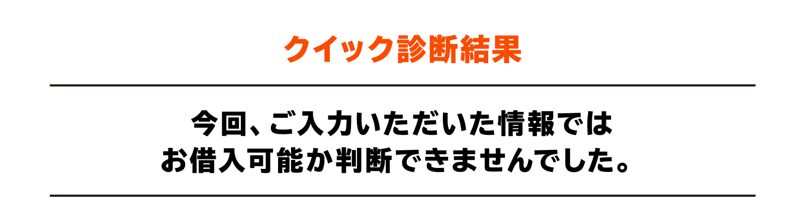 クイック診断結果 今回、ご入力いただいた情報ではお借入可能か判断できませんでした。
