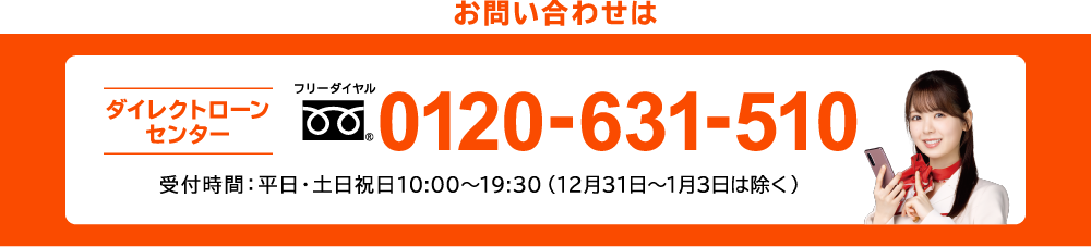 ダイレクトローンセンター フリーダイヤル 0120-631-510 受付時間：平日・土日祝日10:00〜19:30（12月31日〜1月3日は除く）