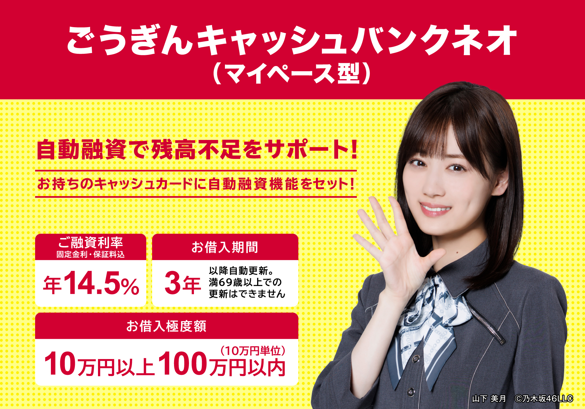 ごうぎんキャッシュバンクネオ（マイペース型）自動融資で残高不足をサポート！[お持ちのキャッシュカードに自動融資機能をセット！]　●ご融資利率(固定金利・保証料込) 年14.5% ●お借入期間 3年(以降自動更新。満69歳以上での更新はできません) ●お借入極度額 10万円以上~100万円以内(10万円単位)　山下 美月　©︎乃木坂46LLC